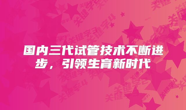 国内三代试管技术不断进步,引领生育新时代