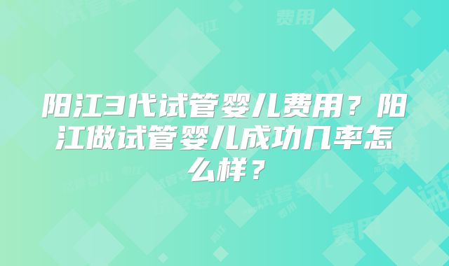 阳江3代试管婴儿费用?阳江做试管婴儿成功几率怎么样?