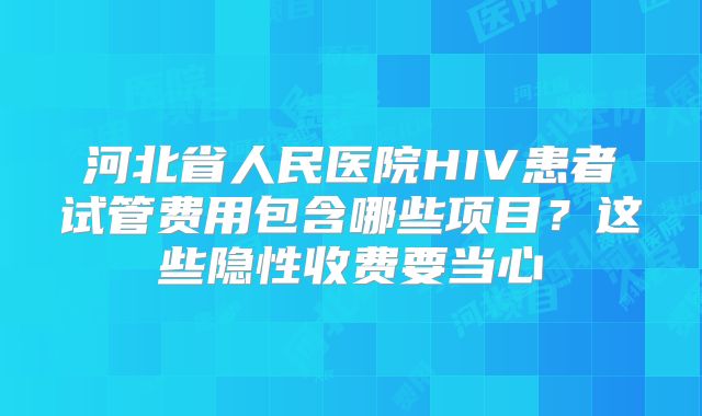 河北省人民医院HIV患者试管费用包含哪些项目？这些隐性收费要当心