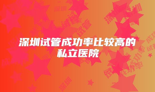 深圳试管成功率比较高的私立医院