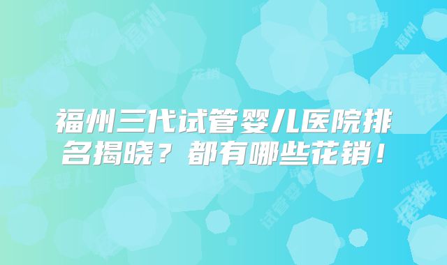 福州三代试管婴儿医院排名揭晓？都有哪些花销！