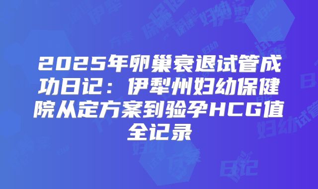 2025年卵巢衰退试管成功日记:伊犁州妇幼保健院从定方案到验孕HCG值全记录