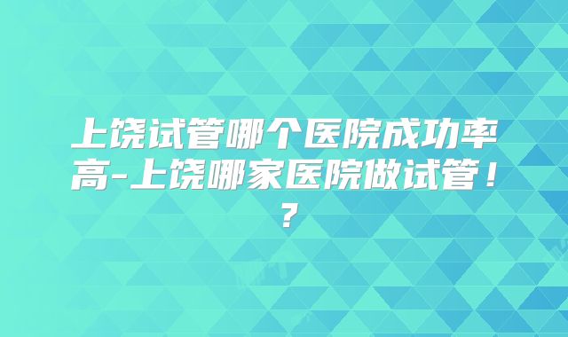 上饶试管哪个医院成功率高-上饶哪家医院做试管！？