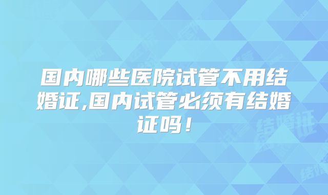 国内哪些医院试管不用结婚证,国内试管必须有结婚证吗！