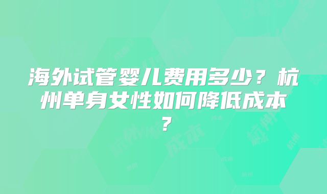 海外试管婴儿费用多少？杭州单身女性如何降低成本？
