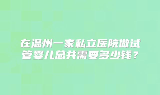 在温州一家私立医院做试管婴儿总共需要多少钱？