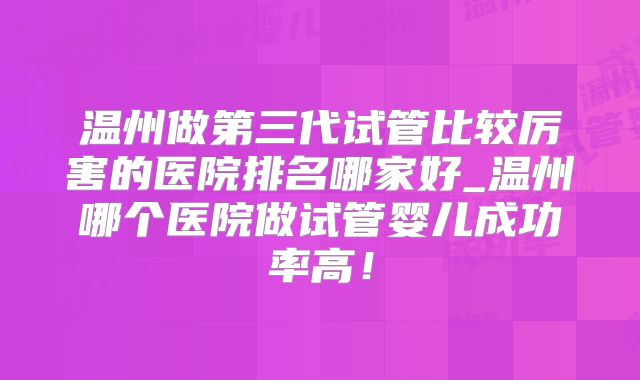 温州做第三代试管比较厉害的医院排名哪家好_温州哪个医院做试管婴儿成功率高!
