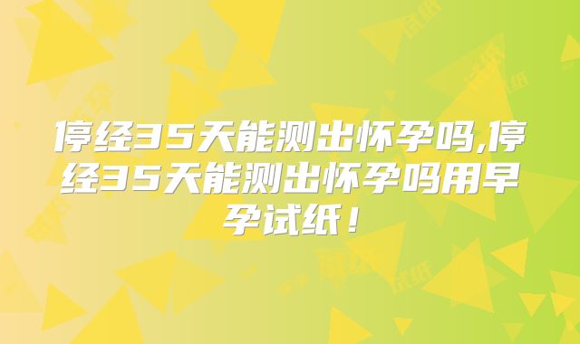 停经35天能测出怀孕吗,停经35天能测出怀孕吗用早孕试纸!