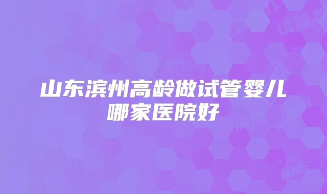 山东滨州高龄做试管婴儿哪家医院好