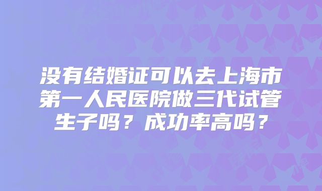 没有结婚证可以去上海市第一人民医院做三代试管生子吗?成功率高吗?