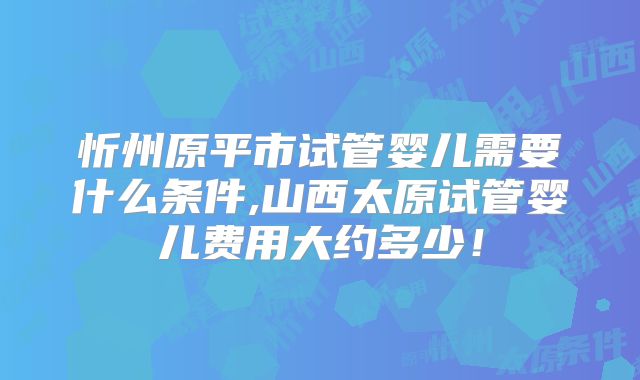忻州原平市试管婴儿需要什么条件,山西太原试管婴儿费用大约多少！