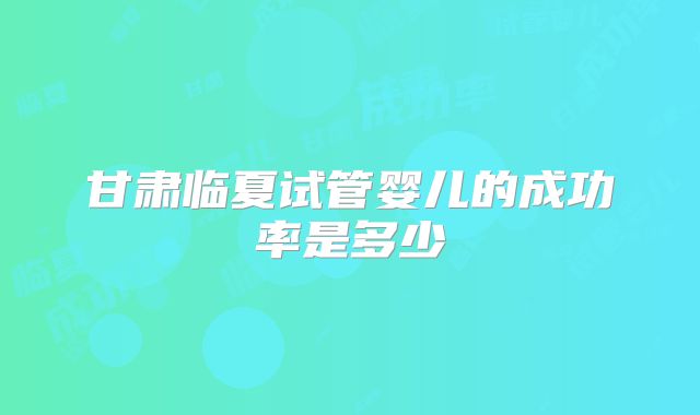 甘肃临夏试管婴儿的成功率是多少
