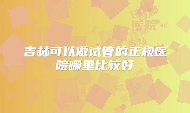 吉林可以做试管的正规医院哪里比较好