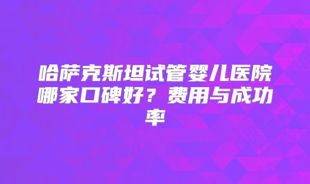 哈萨克斯坦试管婴儿医院哪家口碑好？费用与成功率