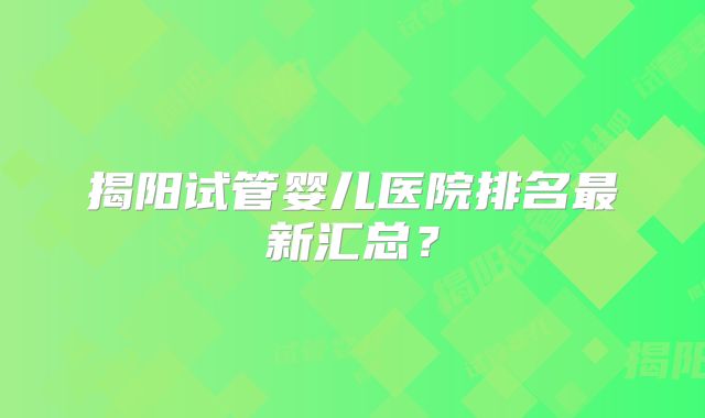 揭阳试管婴儿医院排名最新汇总？