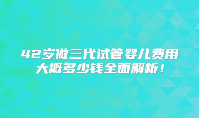 42岁做三代试管婴儿费用大概多少钱全面解析!