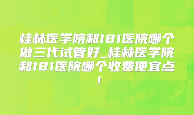 桂林医学院和181医院哪个做三代试管好_桂林医学院和181医院哪个收费便宜点！