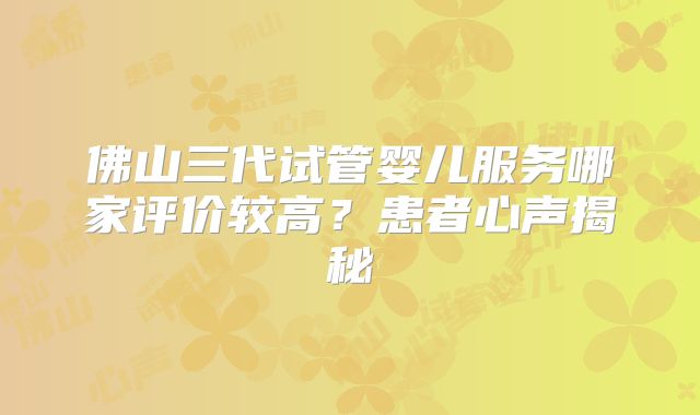 佛山三代试管婴儿服务哪家评价较高？患者心声揭秘