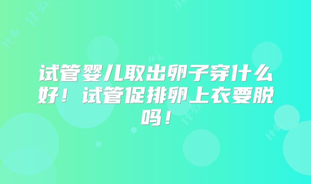试管婴儿取出卵子穿什么好！试管促排卵上衣要脱吗！