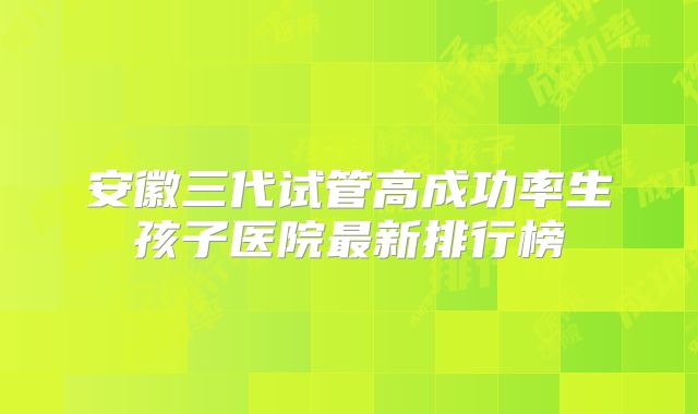安徽三代试管高成功率生孩子医院最新排行榜