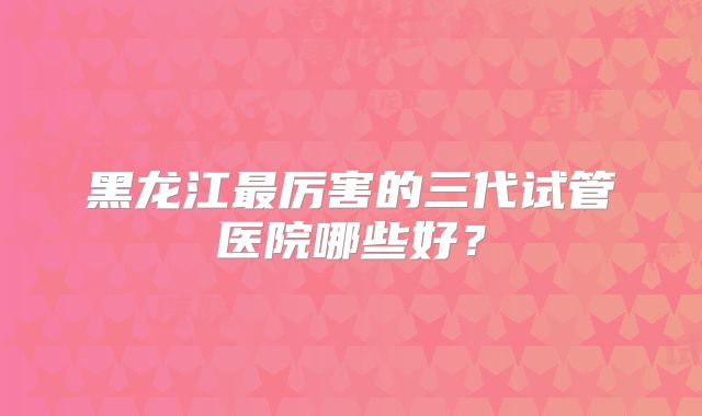黑龙江最厉害的三代试管医院哪些好？