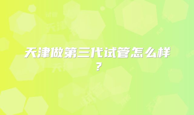 天津做第三代试管怎么样？