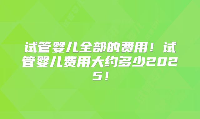 试管婴儿全部的费用！试管婴儿费用大约多少2025！