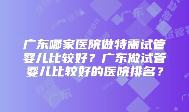 广东哪家医院做特需试管婴儿比较好？广东做试管婴儿比较好的医院排名？