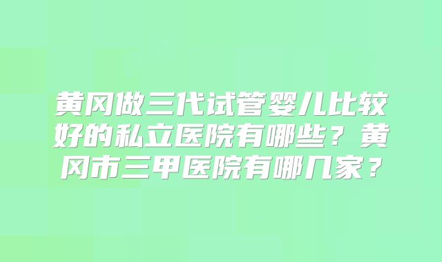 黄冈做三代试管婴儿比较好的私立医院有哪些?黄冈市三甲医院有哪几家?