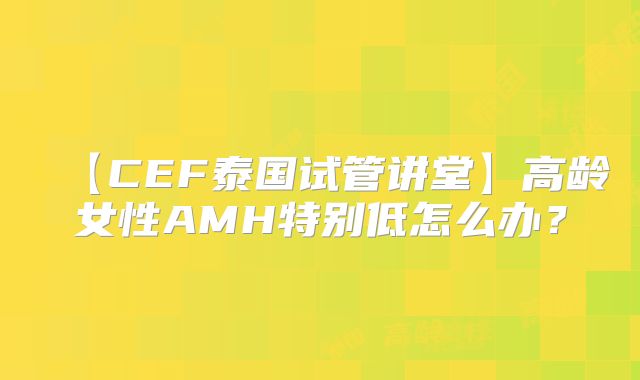 【CEF泰国试管讲堂】高龄女性AMH特别低怎么办？