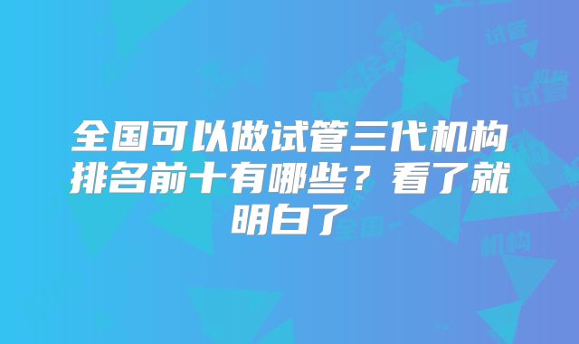 全国可以做试管三代机构排名前十有哪些?看了就明白了