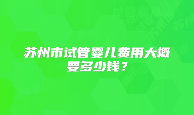 苏州市试管婴儿费用大概要多少钱？