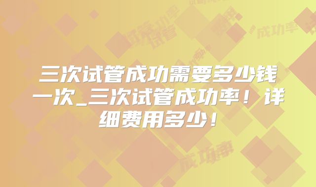 三次试管成功需要多少钱一次_三次试管成功率！详细费用多少！