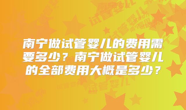 南宁做试管婴儿的费用需要多少？南宁做试管婴儿的全部费用大概是多少？