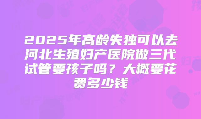 2025年高龄失独可以去河北生殖妇产医院做三代试管要孩子吗?大概要花费多少钱