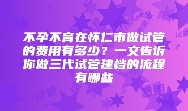 不孕不育在怀仁市做试管的费用有多少？一文告诉你做三代试管建档的流程有哪些