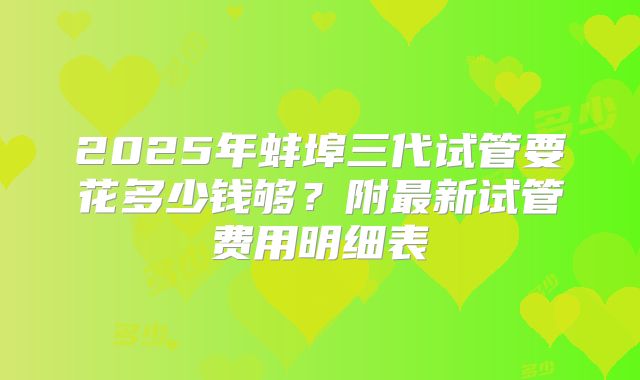 2025年蚌埠三代试管要花多少钱够？附最新试管费用明细表