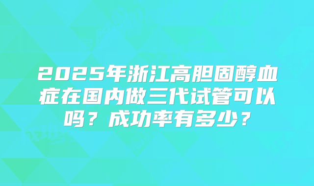 2025年浙江高胆固醇血症在国内做三代试管可以吗？成功率有多少？