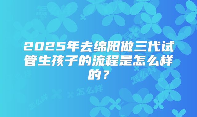 2025年去绵阳做三代试管生孩子的流程是怎么样的？