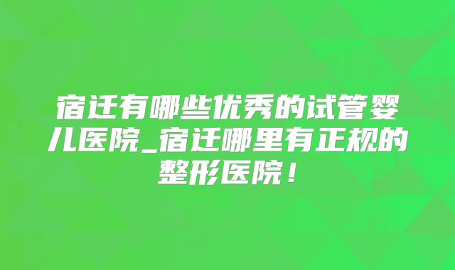 宿迁有哪些优秀的试管婴儿医院_宿迁哪里有正规的整形医院！