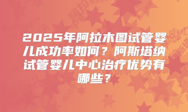 2025年阿拉木图试管婴儿成功率如何？阿斯塔纳试管婴儿中心治疗优势有哪些？