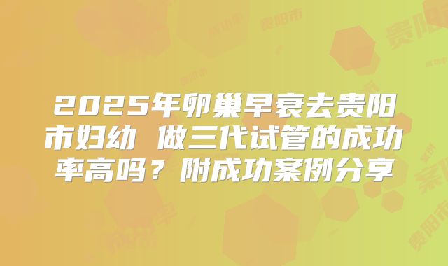2025年卵巢早衰去贵阳市妇幼 做三代试管的成功率高吗？附成功案例分享