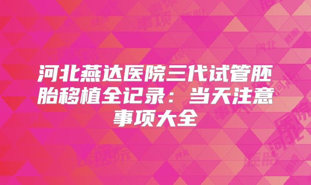 河北燕达医院三代试管胚胎移植全记录：当天注意事项大全