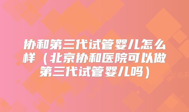 协和第三代试管婴儿怎么样（北京协和医院可以做第三代试管婴儿吗）