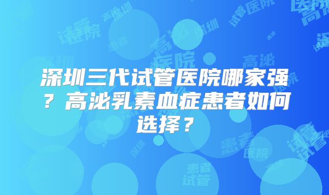 深圳三代试管医院哪家强？高泌乳素血症患者如何选择？