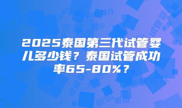 2025泰国第三代试管婴儿多少钱?泰国试管成功率65-80%?