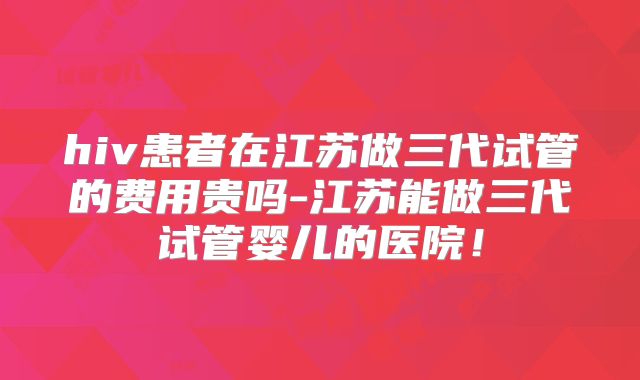 hiv患者在江苏做三代试管的费用贵吗-江苏能做三代试管婴儿的医院！