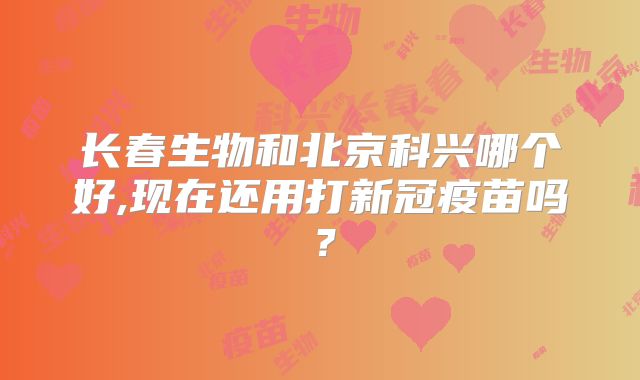 长春生物和北京科兴哪个好,现在还用打新冠疫苗吗？