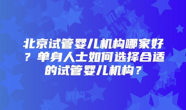 北京试管婴儿机构哪家好？单身人士如何选择合适的试管婴儿机构？