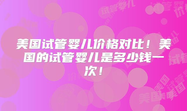 美国试管婴儿价格对比!美国的试管婴儿是多少钱一次!